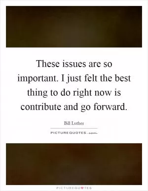 These issues are so important. I just felt the best thing to do right now is contribute and go forward Picture Quote #1