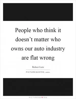 People who think it doesn’t matter who owns our auto industry are flat wrong Picture Quote #1