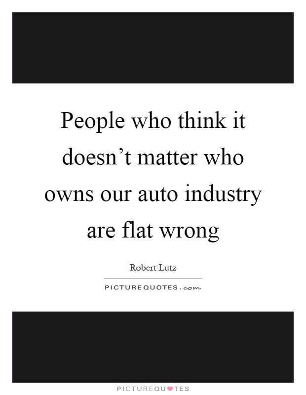 People who think it doesn't matter who owns our auto industry are flat wrong Picture Quote #1
