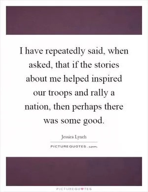 I have repeatedly said, when asked, that if the stories about me helped inspired our troops and rally a nation, then perhaps there was some good Picture Quote #1