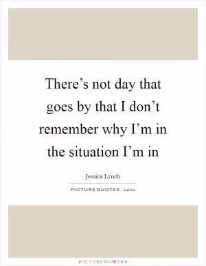There’s not day that goes by that I don’t remember why I’m in the situation I’m in Picture Quote #1