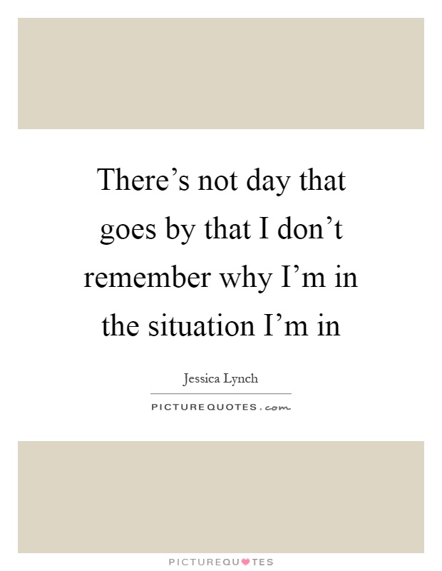There's not day that goes by that I don't remember why I'm in the situation I'm in Picture Quote #1