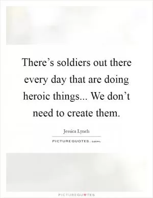 There’s soldiers out there every day that are doing heroic things... We don’t need to create them Picture Quote #1