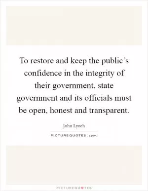 To restore and keep the public’s confidence in the integrity of their government, state government and its officials must be open, honest and transparent Picture Quote #1
