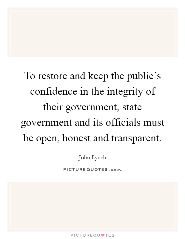 To restore and keep the public's confidence in the integrity of their government, state government and its officials must be open, honest and transparent Picture Quote #1