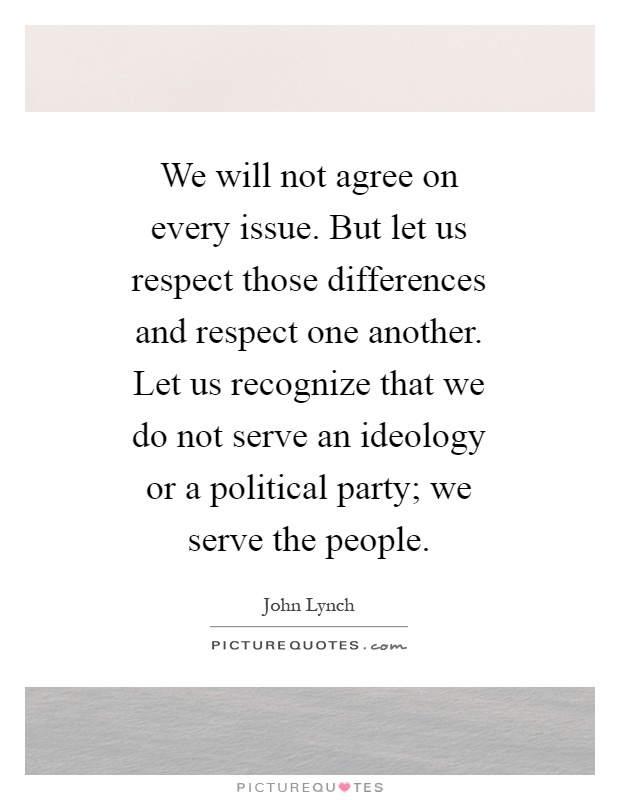 We will not agree on every issue. But let us respect those differences and respect one another. Let us recognize that we do not serve an ideology or a political party; we serve the people Picture Quote #1