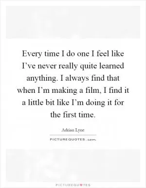 Every time I do one I feel like I’ve never really quite learned anything. I always find that when I’m making a film, I find it a little bit like I’m doing it for the first time Picture Quote #1