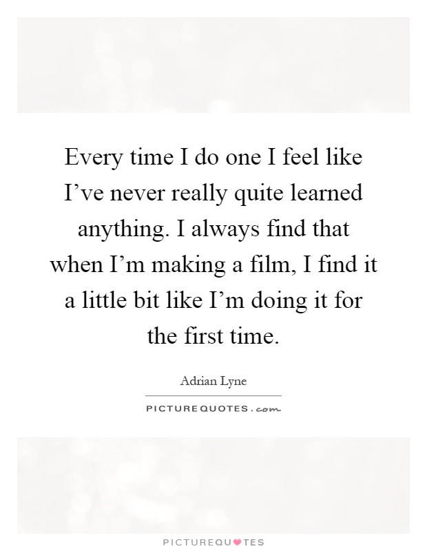 Every time I do one I feel like I've never really quite learned anything. I always find that when I'm making a film, I find it a little bit like I'm doing it for the first time Picture Quote #1