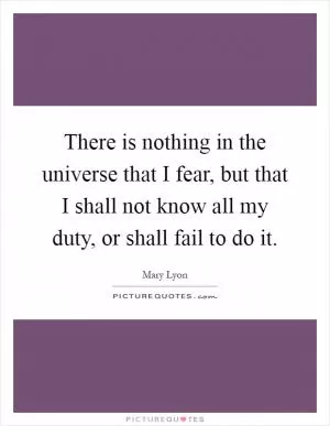 There is nothing in the universe that I fear, but that I shall not know all my duty, or shall fail to do it Picture Quote #1