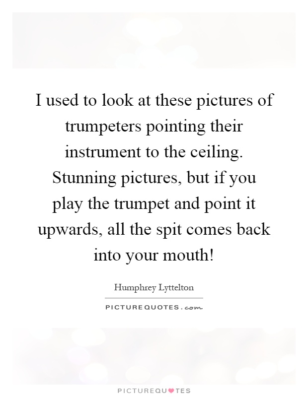 I used to look at these pictures of trumpeters pointing their instrument to the ceiling. Stunning pictures, but if you play the trumpet and point it upwards, all the spit comes back into your mouth! Picture Quote #1
