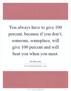 You always have to give 100 percent, because if you don’t, someone, someplace, will give 100 percent and will beat you when you meet Picture Quote #1