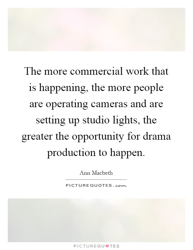 The more commercial work that is happening, the more people are operating cameras and are setting up studio lights, the greater the opportunity for drama production to happen Picture Quote #1
