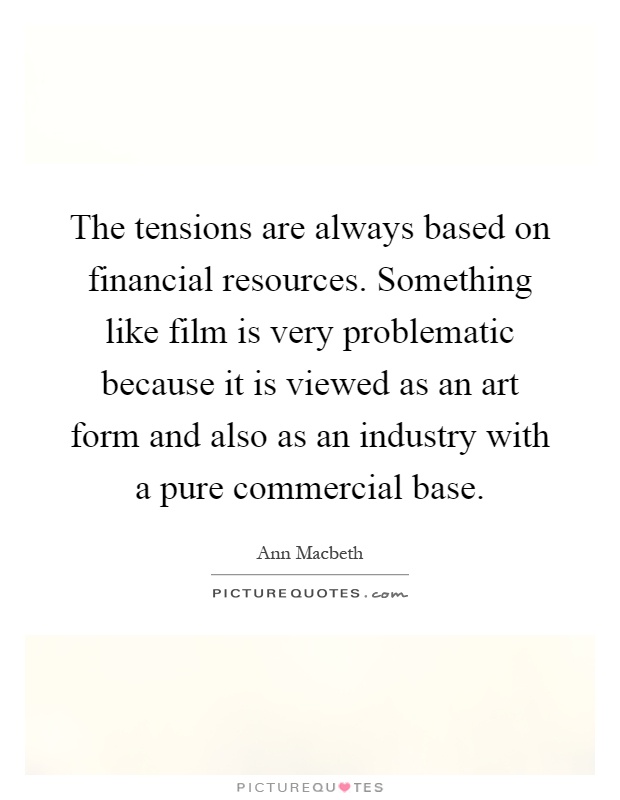The tensions are always based on financial resources. Something like film is very problematic because it is viewed as an art form and also as an industry with a pure commercial base Picture Quote #1