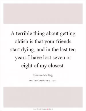 A terrible thing about getting oldish is that your friends start dying, and in the last ten years I have lost seven or eight of my closest Picture Quote #1