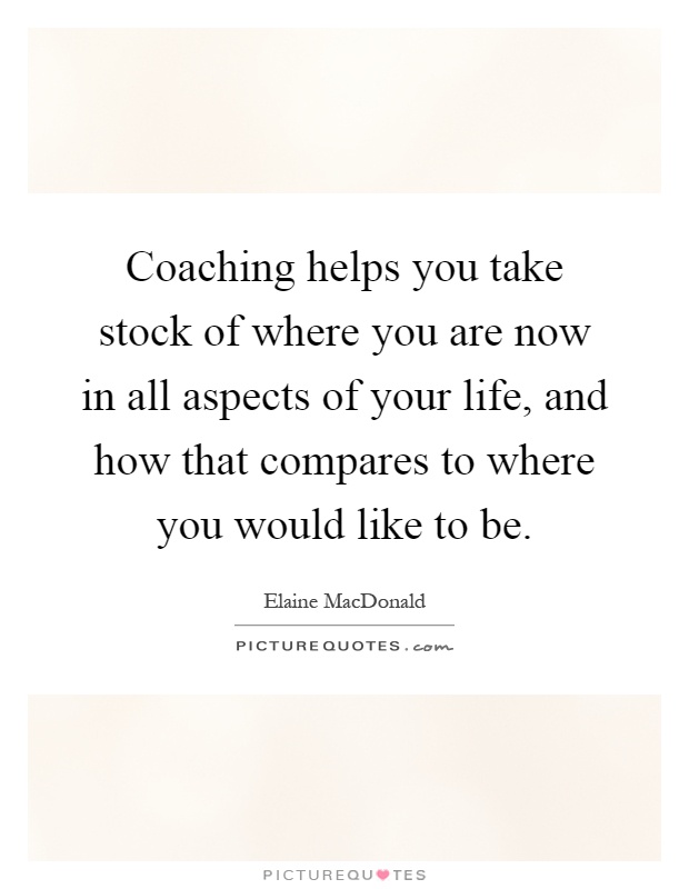 Coaching helps you take stock of where you are now in all aspects of your life, and how that compares to where you would like to be Picture Quote #1