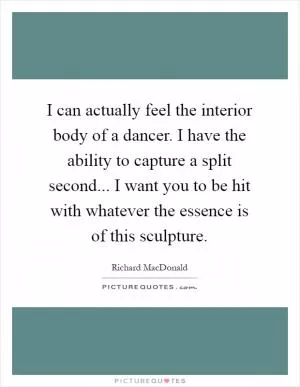 I can actually feel the interior body of a dancer. I have the ability to capture a split second... I want you to be hit with whatever the essence is of this sculpture Picture Quote #1