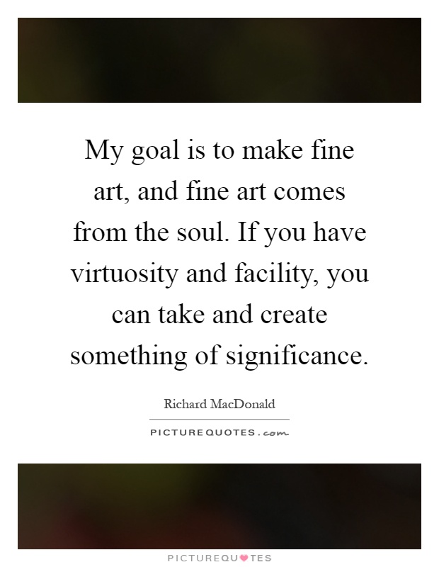 My goal is to make fine art, and fine art comes from the soul. If you have virtuosity and facility, you can take and create something of significance Picture Quote #1