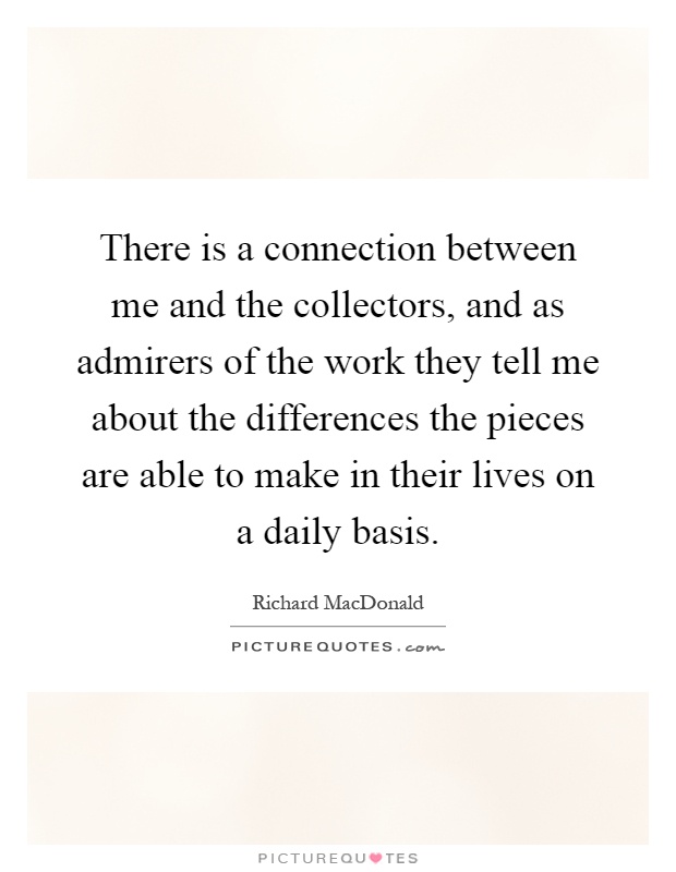 There is a connection between me and the collectors, and as admirers of the work they tell me about the differences the pieces are able to make in their lives on a daily basis Picture Quote #1