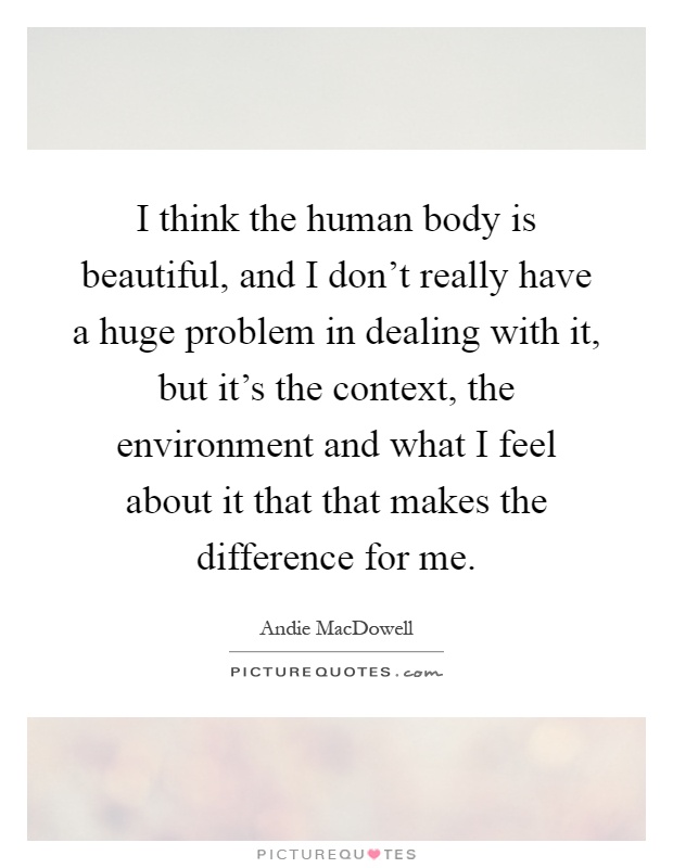 I think the human body is beautiful, and I don't really have a huge problem in dealing with it, but it's the context, the environment and what I feel about it that that makes the difference for me Picture Quote #1
