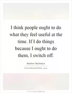 I think people ought to do what they feel useful at the time. If I do things because I ought to do them, I switch off Picture Quote #1