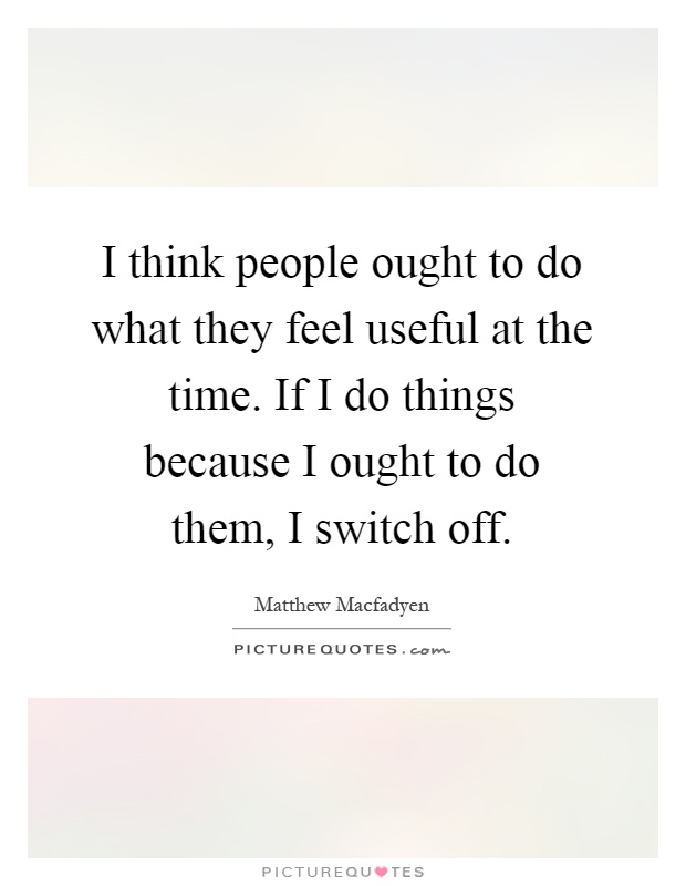 I think people ought to do what they feel useful at the time. If I do things because I ought to do them, I switch off Picture Quote #1