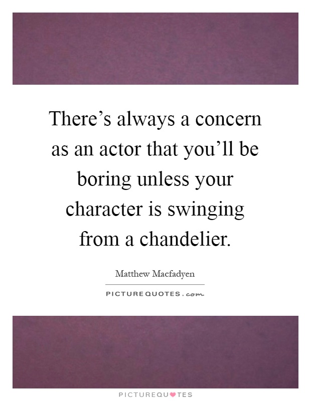 There's always a concern as an actor that you'll be boring unless your character is swinging from a chandelier Picture Quote #1