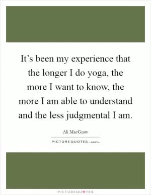 It’s been my experience that the longer I do yoga, the more I want to know, the more I am able to understand and the less judgmental I am Picture Quote #1