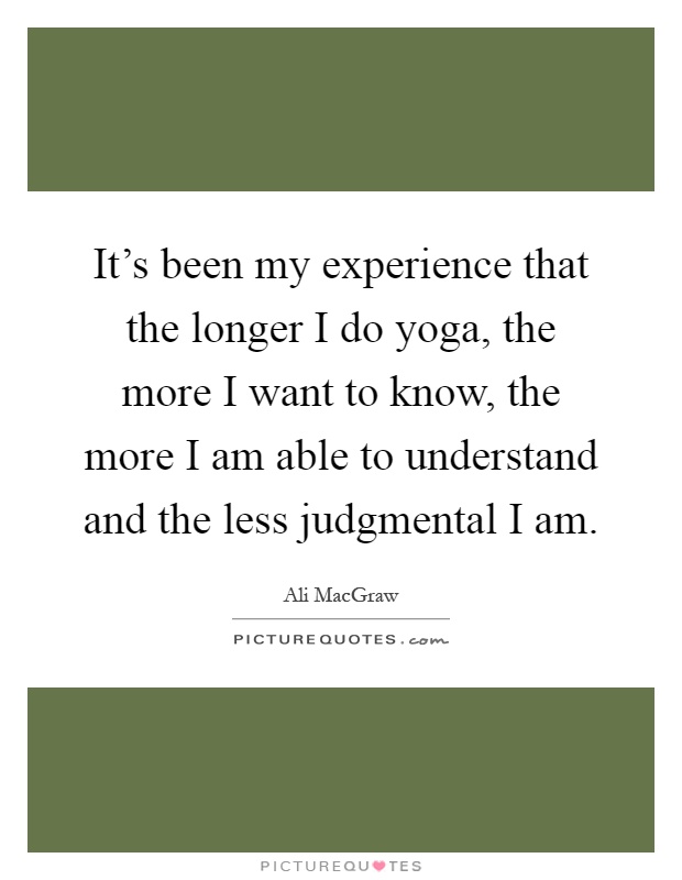 It's been my experience that the longer I do yoga, the more I want to know, the more I am able to understand and the less judgmental I am Picture Quote #1