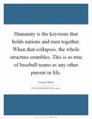 Humanity is the keystone that holds nations and men together. When that collapses, the whole structure crumbles. This is as true of baseball teams as any other pursuit in life Picture Quote #1