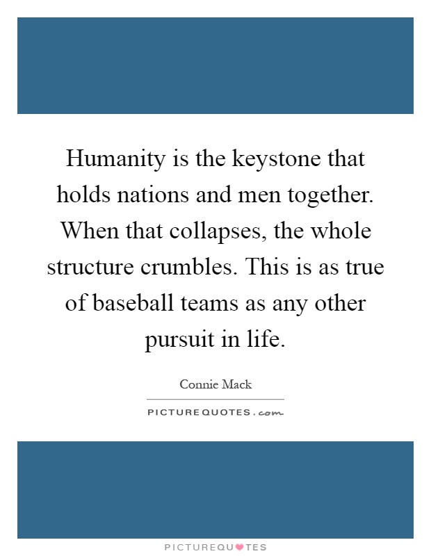 Humanity is the keystone that holds nations and men together. When that collapses, the whole structure crumbles. This is as true of baseball teams as any other pursuit in life Picture Quote #1