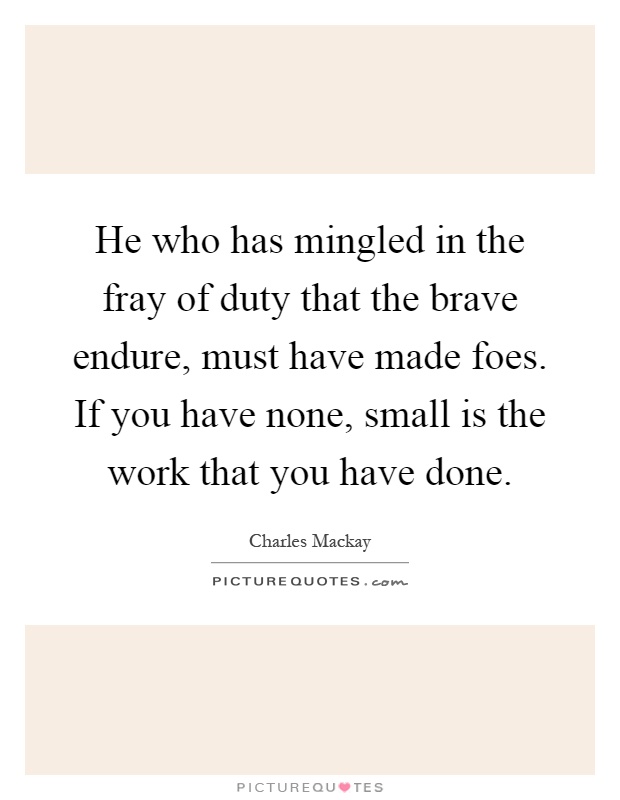 He who has mingled in the fray of duty that the brave endure, must have made foes. If you have none, small is the work that you have done Picture Quote #1