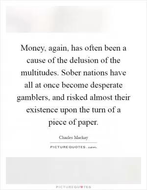 Money, again, has often been a cause of the delusion of the multitudes. Sober nations have all at once become desperate gamblers, and risked almost their existence upon the turn of a piece of paper Picture Quote #1