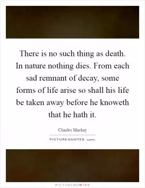 There is no such thing as death. In nature nothing dies. From each sad remnant of decay, some forms of life arise so shall his life be taken away before he knoweth that he hath it Picture Quote #1