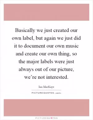 Basically we just created our own label, but again we just did it to document our own music and create our own thing, so the major labels were just always out of our picture, we’re not interested Picture Quote #1