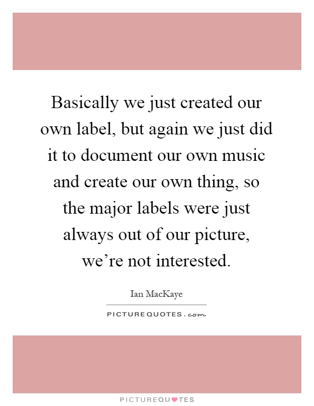 Basically we just created our own label, but again we just did it to document our own music and create our own thing, so the major labels were just always out of our picture, we're not interested Picture Quote #1