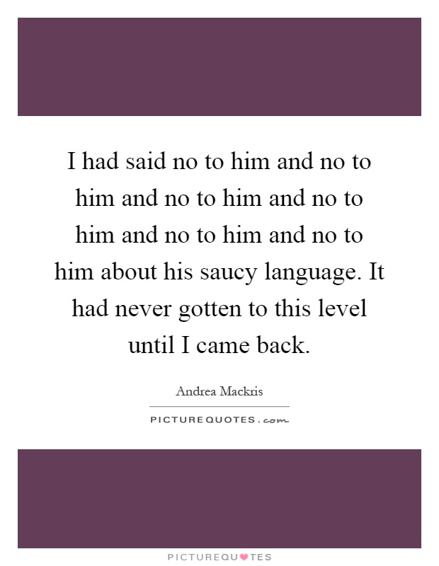 I had said no to him and no to him and no to him and no to him and no to him and no to him about his saucy language. It had never gotten to this level until I came back Picture Quote #1