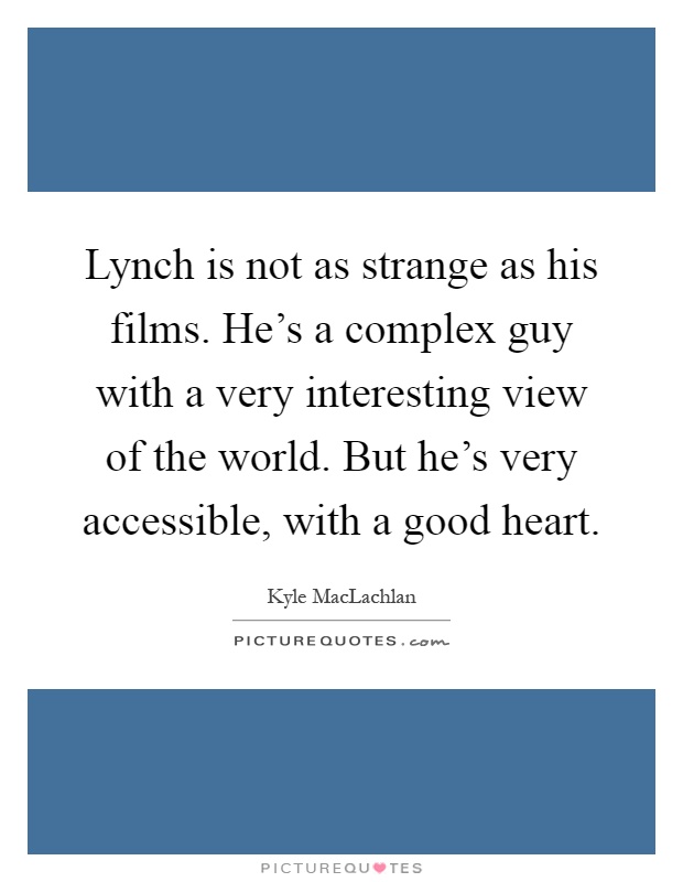 Lynch is not as strange as his films. He's a complex guy with a very interesting view of the world. But he's very accessible, with a good heart Picture Quote #1