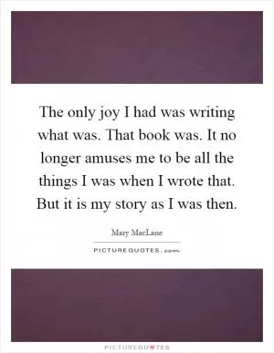 The only joy I had was writing what was. That book was. It no longer amuses me to be all the things I was when I wrote that. But it is my story as I was then Picture Quote #1