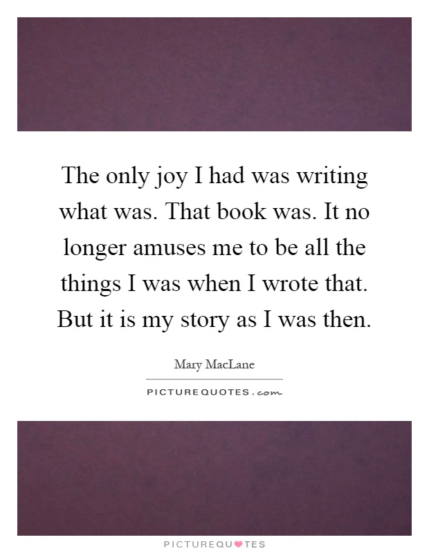 The only joy I had was writing what was. That book was. It no longer amuses me to be all the things I was when I wrote that. But it is my story as I was then Picture Quote #1