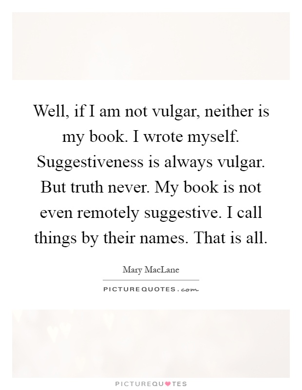 Well, if I am not vulgar, neither is my book. I wrote myself. Suggestiveness is always vulgar. But truth never. My book is not even remotely suggestive. I call things by their names. That is all Picture Quote #1