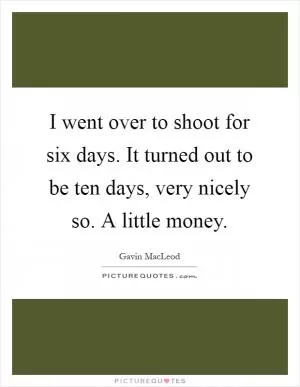 I went over to shoot for six days. It turned out to be ten days, very nicely so. A little money Picture Quote #1