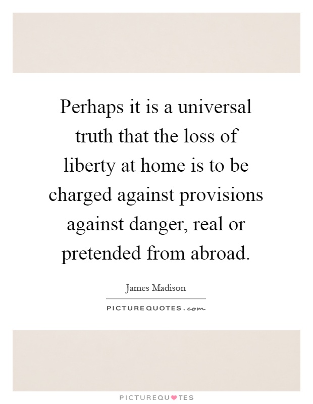 Perhaps it is a universal truth that the loss of liberty at home is to be charged against provisions against danger, real or pretended from abroad Picture Quote #1