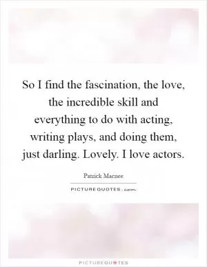 So I find the fascination, the love, the incredible skill and everything to do with acting, writing plays, and doing them, just darling. Lovely. I love actors Picture Quote #1