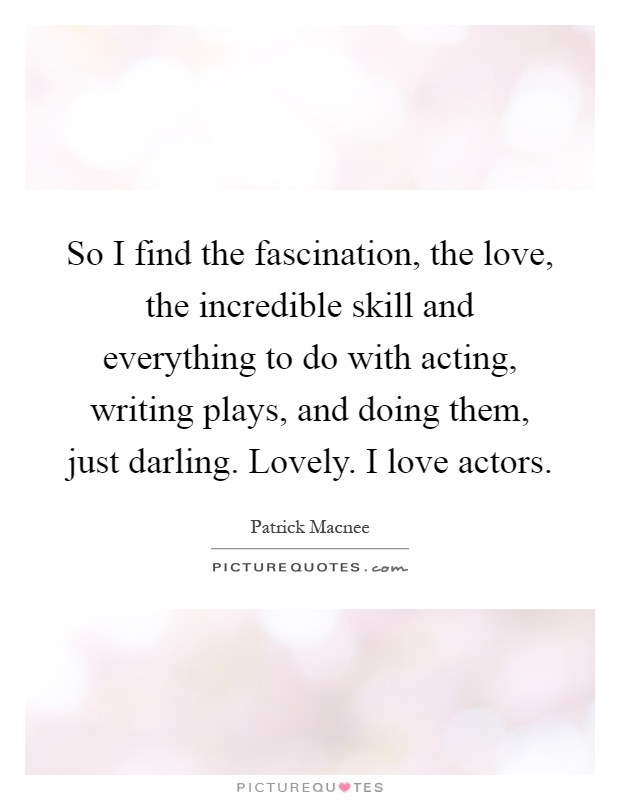 So I find the fascination, the love, the incredible skill and everything to do with acting, writing plays, and doing them, just darling. Lovely. I love actors Picture Quote #1