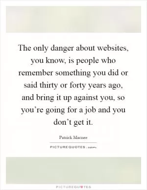 The only danger about websites, you know, is people who remember something you did or said thirty or forty years ago, and bring it up against you, so you’re going for a job and you don’t get it Picture Quote #1