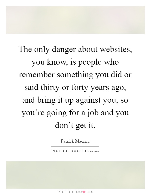 The only danger about websites, you know, is people who remember something you did or said thirty or forty years ago, and bring it up against you, so you're going for a job and you don't get it Picture Quote #1