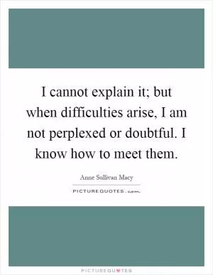 I cannot explain it; but when difficulties arise, I am not perplexed or doubtful. I know how to meet them Picture Quote #1