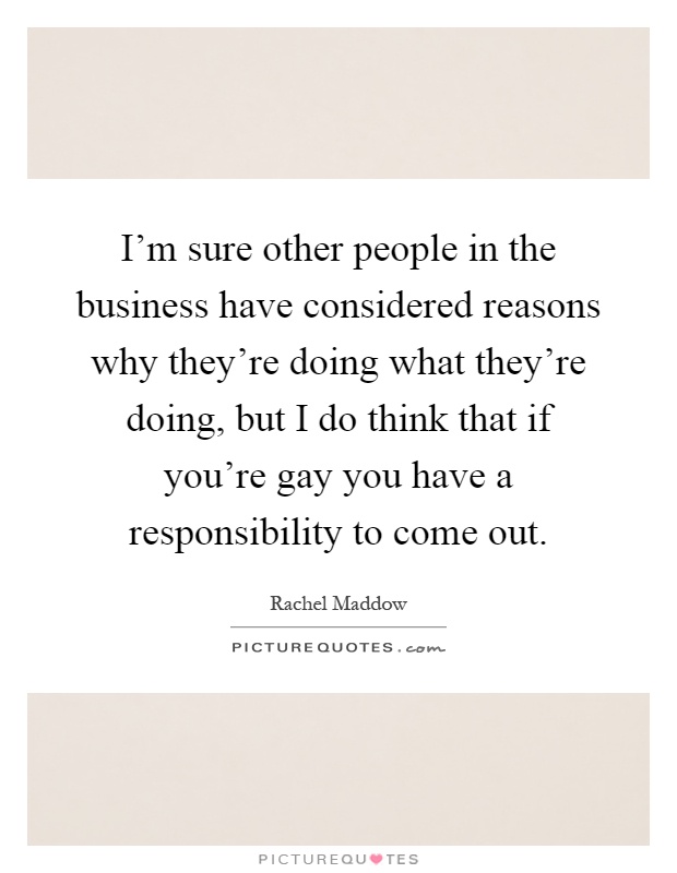 I'm sure other people in the business have considered reasons why they're doing what they're doing, but I do think that if you're gay you have a responsibility to come out Picture Quote #1