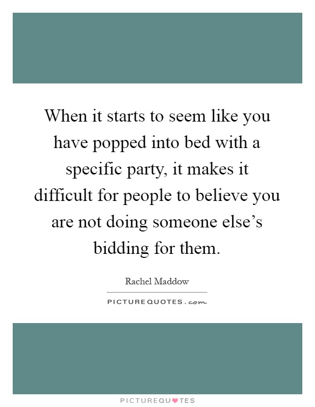When it starts to seem like you have popped into bed with a specific party, it makes it difficult for people to believe you are not doing someone else's bidding for them Picture Quote #1