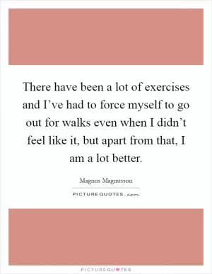There have been a lot of exercises and I’ve had to force myself to go out for walks even when I didn’t feel like it, but apart from that, I am a lot better Picture Quote #1